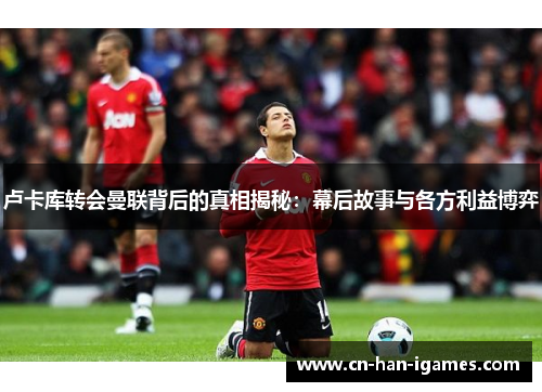 卢卡库转会曼联背后的真相揭秘：幕后故事与各方利益博弈