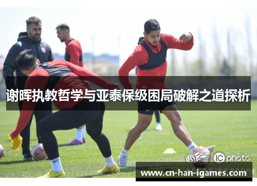 谢晖执教哲学与亚泰保级困局破解之道探析 谢晖执教哲学与亚泰保级困局破解之道探析