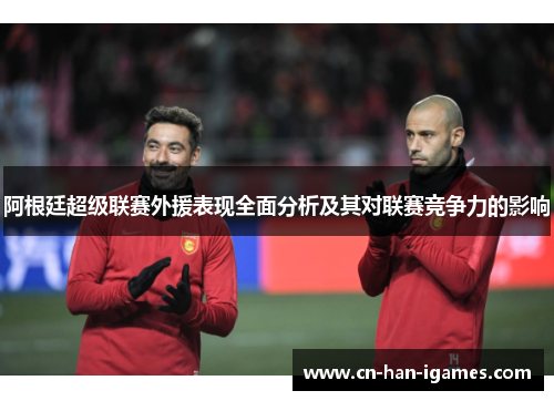 阿根廷超级联赛外援表现全面分析及其对联赛竞争力的影响 阿根廷超级联赛外援表现全面分析及其对联赛竞争力的影响