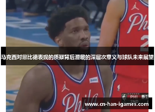 马克西对恩比德表现的质疑背后潜藏的深层次意义与球队未来展望