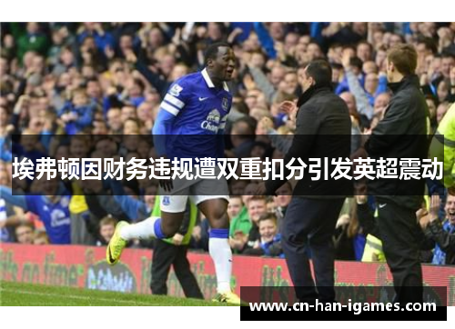 埃弗顿因财务违规遭双重扣分引发英超震动 埃弗顿因财务违规遭双重扣分引发英超震动