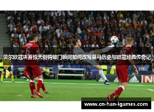 贝尔欧冠决赛惊天倒钩破门瞬间如何改写皇马历史与欧冠经典传奇记